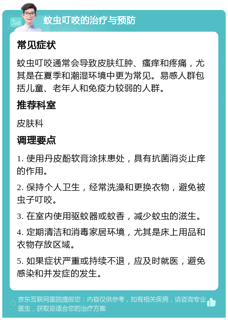 蚊虫叮咬的治疗与预防 常见症状 蚊虫叮咬通常会导致皮肤红肿、瘙痒和疼痛，尤其是在夏季和潮湿环境中更为常见。易感人群包括儿童、老年人和免疫力较弱的人群。 推荐科室 皮肤科 调理要点 1. 使用丹皮酚软膏涂抹患处，具有抗菌消炎止痒的作用。 2. 保持个人卫生，经常洗澡和更换衣物，避免被虫子叮咬。 3. 在室内使用驱蚊器或蚊香，减少蚊虫的滋生。 4. 定期清洁和消毒家居环境，尤其是床上用品和衣物存放区域。 5. 如果症状严重或持续不退，应及时就医，避免感染和并发症的发生。