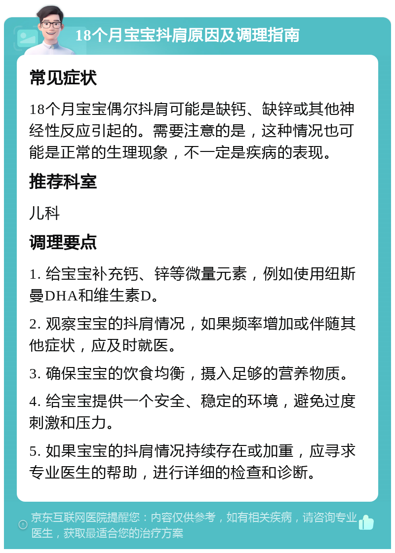 18个月宝宝抖肩原因及调理指南 常见症状 18个月宝宝偶尔抖肩可能是缺钙、缺锌或其他神经性反应引起的。需要注意的是，这种情况也可能是正常的生理现象，不一定是疾病的表现。 推荐科室 儿科 调理要点 1. 给宝宝补充钙、锌等微量元素，例如使用纽斯曼DHA和维生素D。 2. 观察宝宝的抖肩情况，如果频率增加或伴随其他症状，应及时就医。 3. 确保宝宝的饮食均衡，摄入足够的营养物质。 4. 给宝宝提供一个安全、稳定的环境，避免过度刺激和压力。 5. 如果宝宝的抖肩情况持续存在或加重，应寻求专业医生的帮助，进行详细的检查和诊断。