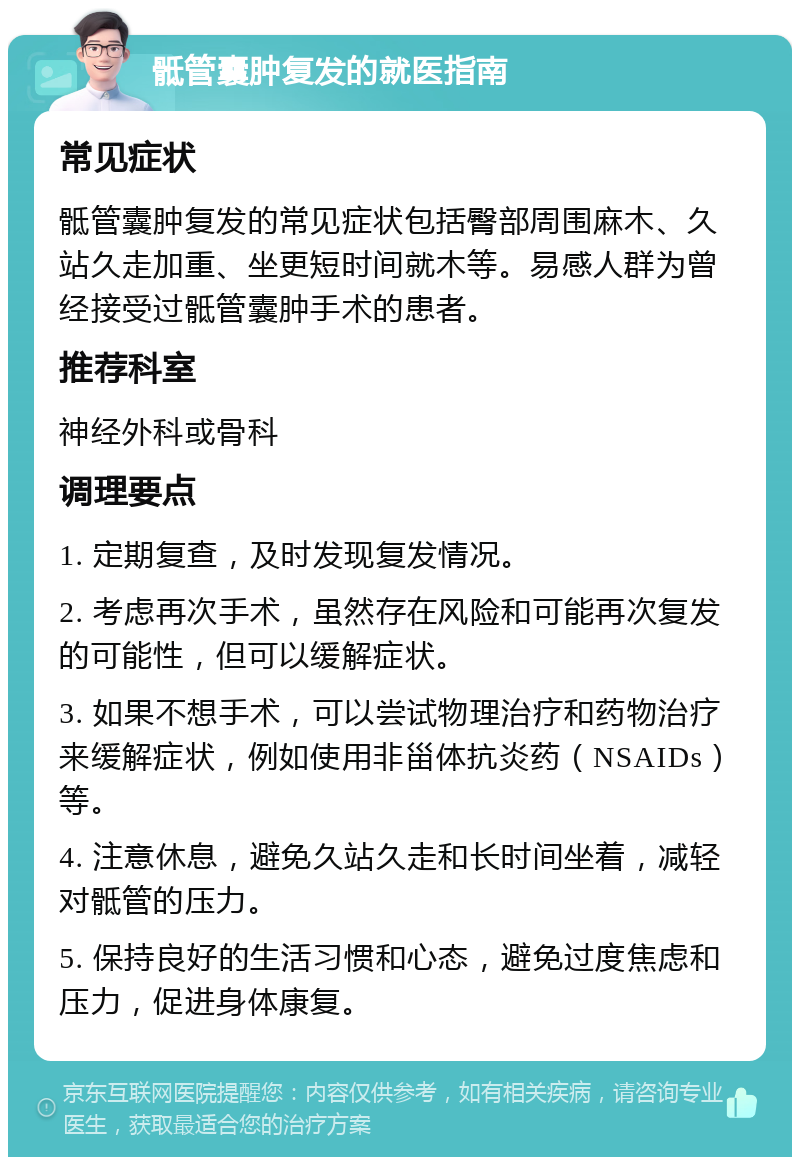 骶管囊肿复发的就医指南 常见症状 骶管囊肿复发的常见症状包括臀部周围麻木、久站久走加重、坐更短时间就木等。易感人群为曾经接受过骶管囊肿手术的患者。 推荐科室 神经外科或骨科 调理要点 1. 定期复查，及时发现复发情况。 2. 考虑再次手术，虽然存在风险和可能再次复发的可能性，但可以缓解症状。 3. 如果不想手术，可以尝试物理治疗和药物治疗来缓解症状，例如使用非甾体抗炎药（NSAIDs）等。 4. 注意休息，避免久站久走和长时间坐着，减轻对骶管的压力。 5. 保持良好的生活习惯和心态，避免过度焦虑和压力，促进身体康复。