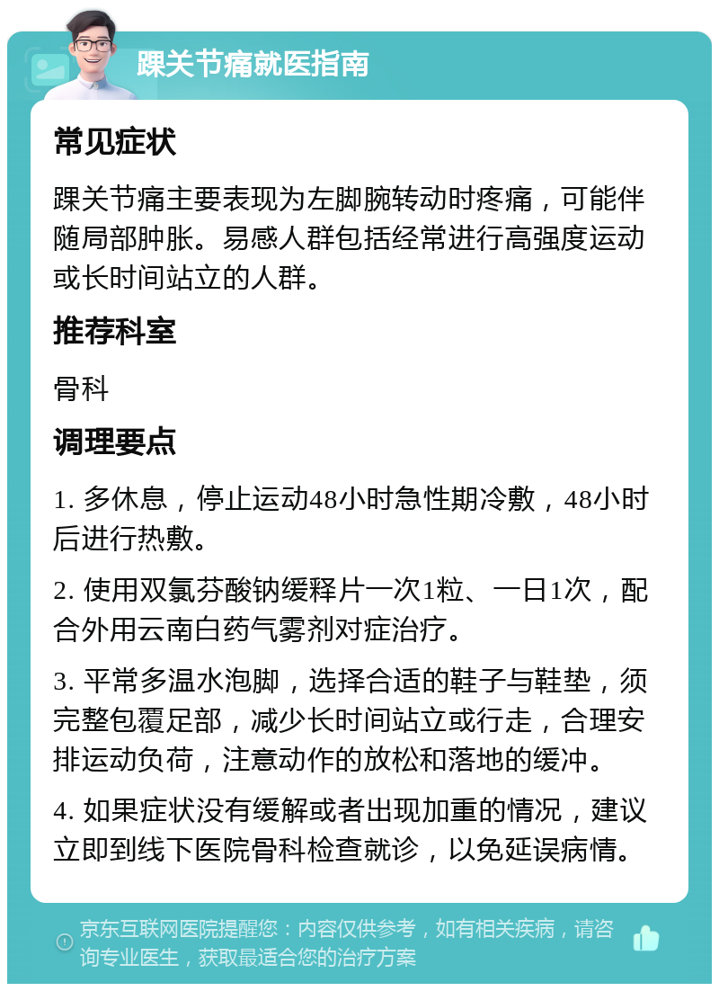 踝关节痛就医指南 常见症状 踝关节痛主要表现为左脚腕转动时疼痛，可能伴随局部肿胀。易感人群包括经常进行高强度运动或长时间站立的人群。 推荐科室 骨科 调理要点 1. 多休息，停止运动48小时急性期冷敷，48小时后进行热敷。 2. 使用双氯芬酸钠缓释片一次1粒、一日1次，配合外用云南白药气雾剂对症治疗。 3. 平常多温水泡脚，选择合适的鞋子与鞋垫，须完整包覆足部，减少长时间站立或行走，合理安排运动负荷，注意动作的放松和落地的缓冲。 4. 如果症状没有缓解或者出现加重的情况，建议立即到线下医院骨科检查就诊，以免延误病情。