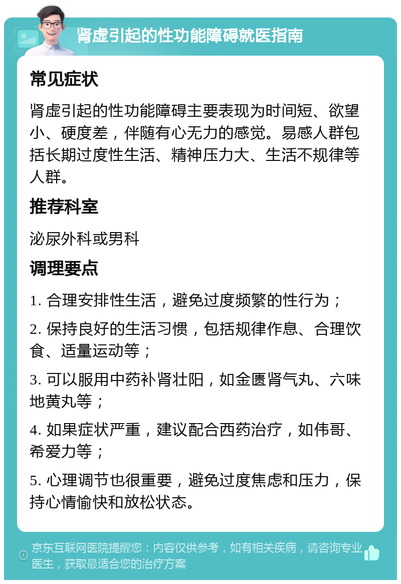 肾虚引起的性功能障碍就医指南 常见症状 肾虚引起的性功能障碍主要表现为时间短、欲望小、硬度差，伴随有心无力的感觉。易感人群包括长期过度性生活、精神压力大、生活不规律等人群。 推荐科室 泌尿外科或男科 调理要点 1. 合理安排性生活，避免过度频繁的性行为； 2. 保持良好的生活习惯，包括规律作息、合理饮食、适量运动等； 3. 可以服用中药补肾壮阳，如金匮肾气丸、六味地黄丸等； 4. 如果症状严重，建议配合西药治疗，如伟哥、希爱力等； 5. 心理调节也很重要，避免过度焦虑和压力，保持心情愉快和放松状态。