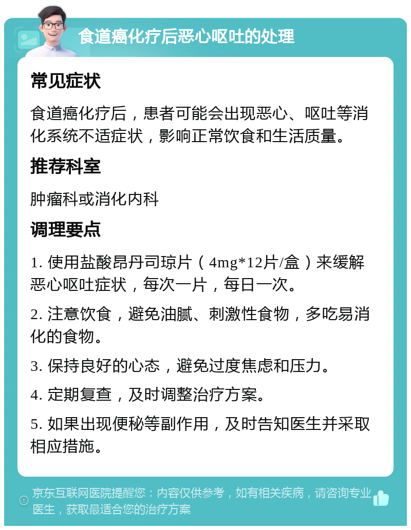 食道癌化疗后恶心呕吐的处理 常见症状 食道癌化疗后，患者可能会出现恶心、呕吐等消化系统不适症状，影响正常饮食和生活质量。 推荐科室 肿瘤科或消化内科 调理要点 1. 使用盐酸昂丹司琼片（4mg*12片/盒）来缓解恶心呕吐症状，每次一片，每日一次。 2. 注意饮食，避免油腻、刺激性食物，多吃易消化的食物。 3. 保持良好的心态，避免过度焦虑和压力。 4. 定期复查，及时调整治疗方案。 5. 如果出现便秘等副作用，及时告知医生并采取相应措施。