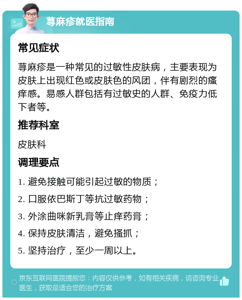 荨麻疹就医指南 常见症状 荨麻疹是一种常见的过敏性皮肤病，主要表现为皮肤上出现红色或皮肤色的风团，伴有剧烈的瘙痒感。易感人群包括有过敏史的人群、免疫力低下者等。 推荐科室 皮肤科 调理要点 1. 避免接触可能引起过敏的物质； 2. 口服依巴斯丁等抗过敏药物； 3. 外涂曲咪新乳膏等止痒药膏； 4. 保持皮肤清洁，避免搔抓； 5. 坚持治疗，至少一周以上。