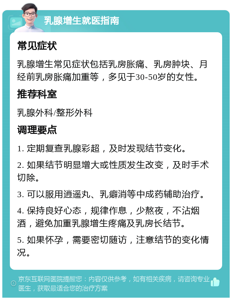 乳腺增生就医指南 常见症状 乳腺增生常见症状包括乳房胀痛、乳房肿块、月经前乳房胀痛加重等，多见于30-50岁的女性。 推荐科室 乳腺外科/整形外科 调理要点 1. 定期复查乳腺彩超，及时发现结节变化。 2. 如果结节明显增大或性质发生改变，及时手术切除。 3. 可以服用逍遥丸、乳癖消等中成药辅助治疗。 4. 保持良好心态，规律作息，少熬夜，不沾烟酒，避免加重乳腺增生疼痛及乳房长结节。 5. 如果怀孕，需要密切随访，注意结节的变化情况。