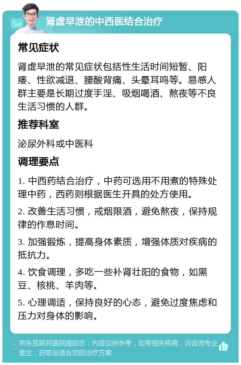 肾虚早泄的中西医结合治疗 常见症状 肾虚早泄的常见症状包括性生活时间短暂、阳痿、性欲减退、腰酸背痛、头晕耳鸣等。易感人群主要是长期过度手淫、吸烟喝酒、熬夜等不良生活习惯的人群。 推荐科室 泌尿外科或中医科 调理要点 1. 中西药结合治疗，中药可选用不用煮的特殊处理中药，西药则根据医生开具的处方使用。 2. 改善生活习惯，戒烟限酒，避免熬夜，保持规律的作息时间。 3. 加强锻炼，提高身体素质，增强体质对疾病的抵抗力。 4. 饮食调理，多吃一些补肾壮阳的食物，如黑豆、核桃、羊肉等。 5. 心理调适，保持良好的心态，避免过度焦虑和压力对身体的影响。