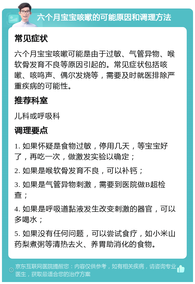 六个月宝宝咳嗽的可能原因和调理方法 常见症状 六个月宝宝咳嗽可能是由于过敏、气管异物、喉软骨发育不良等原因引起的。常见症状包括咳嗽、咳鸣声、偶尔发烧等，需要及时就医排除严重疾病的可能性。 推荐科室 儿科或呼吸科 调理要点 1. 如果怀疑是食物过敏，停用几天，等宝宝好了，再吃一次，做激发实验以确定； 2. 如果是喉软骨发育不良，可以补钙； 3. 如果是气管异物刺激，需要到医院做B超检查； 4. 如果是呼吸道黏液发生改变刺激的器官，可以多喝水； 5. 如果没有任何问题，可以尝试食疗，如小米山药梨煮粥等清热去火、养胃助消化的食物。