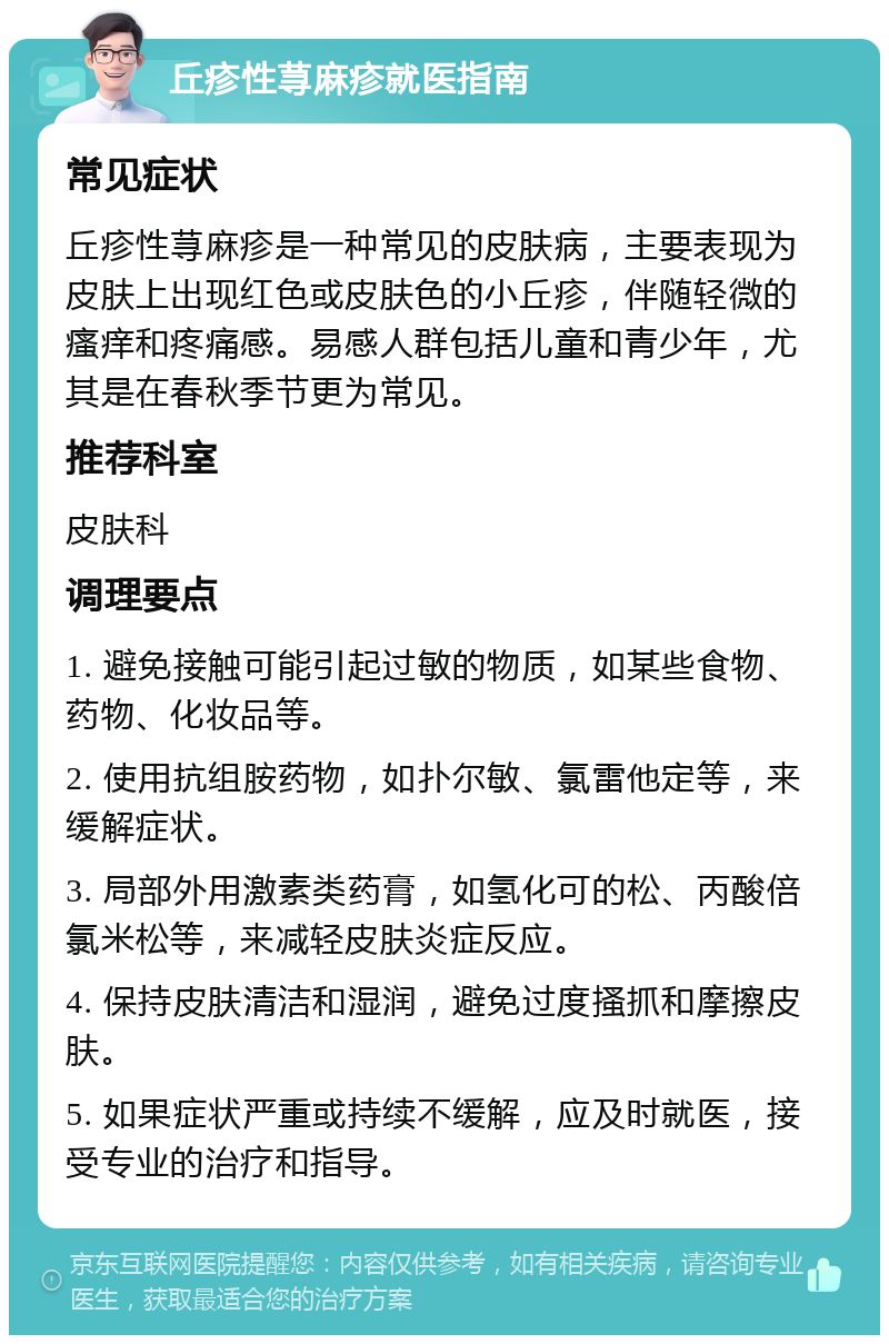 丘疹性荨麻疹就医指南 常见症状 丘疹性荨麻疹是一种常见的皮肤病，主要表现为皮肤上出现红色或皮肤色的小丘疹，伴随轻微的瘙痒和疼痛感。易感人群包括儿童和青少年，尤其是在春秋季节更为常见。 推荐科室 皮肤科 调理要点 1. 避免接触可能引起过敏的物质，如某些食物、药物、化妆品等。 2. 使用抗组胺药物，如扑尔敏、氯雷他定等，来缓解症状。 3. 局部外用激素类药膏，如氢化可的松、丙酸倍氯米松等，来减轻皮肤炎症反应。 4. 保持皮肤清洁和湿润，避免过度搔抓和摩擦皮肤。 5. 如果症状严重或持续不缓解，应及时就医，接受专业的治疗和指导。