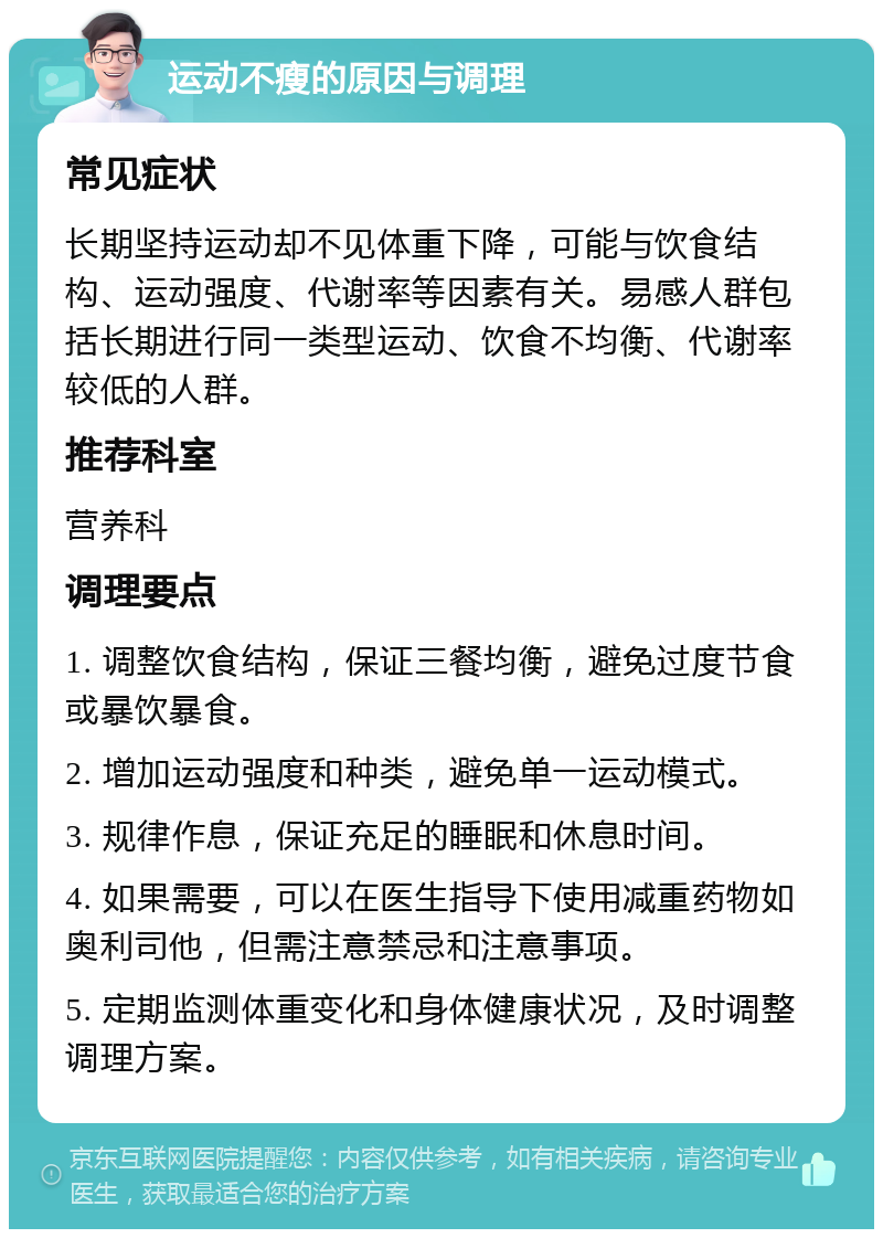 运动不瘦的原因与调理 常见症状 长期坚持运动却不见体重下降，可能与饮食结构、运动强度、代谢率等因素有关。易感人群包括长期进行同一类型运动、饮食不均衡、代谢率较低的人群。 推荐科室 营养科 调理要点 1. 调整饮食结构，保证三餐均衡，避免过度节食或暴饮暴食。 2. 增加运动强度和种类，避免单一运动模式。 3. 规律作息，保证充足的睡眠和休息时间。 4. 如果需要，可以在医生指导下使用减重药物如奥利司他，但需注意禁忌和注意事项。 5. 定期监测体重变化和身体健康状况，及时调整调理方案。