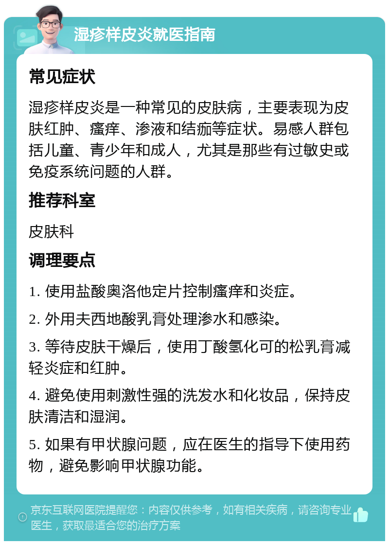 湿疹样皮炎就医指南 常见症状 湿疹样皮炎是一种常见的皮肤病，主要表现为皮肤红肿、瘙痒、渗液和结痂等症状。易感人群包括儿童、青少年和成人，尤其是那些有过敏史或免疫系统问题的人群。 推荐科室 皮肤科 调理要点 1. 使用盐酸奥洛他定片控制瘙痒和炎症。 2. 外用夫西地酸乳膏处理渗水和感染。 3. 等待皮肤干燥后，使用丁酸氢化可的松乳膏减轻炎症和红肿。 4. 避免使用刺激性强的洗发水和化妆品，保持皮肤清洁和湿润。 5. 如果有甲状腺问题，应在医生的指导下使用药物，避免影响甲状腺功能。