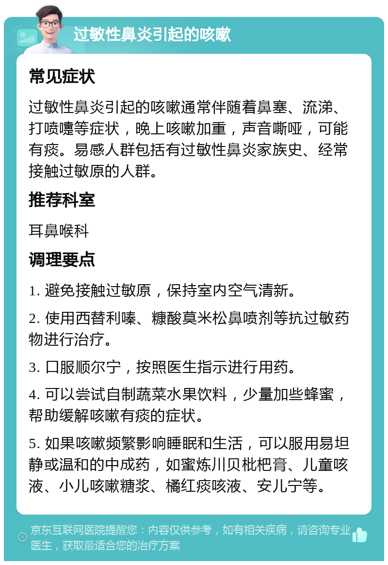 过敏性鼻炎引起的咳嗽 常见症状 过敏性鼻炎引起的咳嗽通常伴随着鼻塞、流涕、打喷嚏等症状，晚上咳嗽加重，声音嘶哑，可能有痰。易感人群包括有过敏性鼻炎家族史、经常接触过敏原的人群。 推荐科室 耳鼻喉科 调理要点 1. 避免接触过敏原，保持室内空气清新。 2. 使用西替利嗪、糠酸莫米松鼻喷剂等抗过敏药物进行治疗。 3. 口服顺尔宁，按照医生指示进行用药。 4. 可以尝试自制蔬菜水果饮料，少量加些蜂蜜，帮助缓解咳嗽有痰的症状。 5. 如果咳嗽频繁影响睡眠和生活，可以服用易坦静或温和的中成药，如蜜炼川贝枇杷膏、儿童咳液、小儿咳嗽糖浆、橘红痰咳液、安儿宁等。