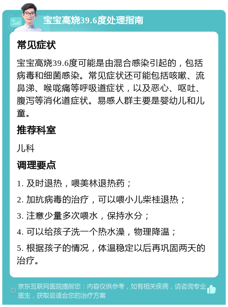 宝宝高烧39.6度处理指南 常见症状 宝宝高烧39.6度可能是由混合感染引起的，包括病毒和细菌感染。常见症状还可能包括咳嗽、流鼻涕、喉咙痛等呼吸道症状，以及恶心、呕吐、腹泻等消化道症状。易感人群主要是婴幼儿和儿童。 推荐科室 儿科 调理要点 1. 及时退热，喂美林退热药； 2. 加抗病毒的治疗，可以喂小儿柴桂退热； 3. 注意少量多次喂水，保持水分； 4. 可以给孩子洗一个热水澡，物理降温； 5. 根据孩子的情况，体温稳定以后再巩固两天的治疗。