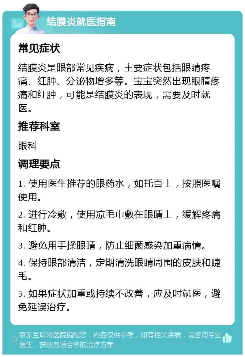 结膜炎就医指南 常见症状 结膜炎是眼部常见疾病，主要症状包括眼睛疼痛、红肿、分泌物增多等。宝宝突然出现眼睛疼痛和红肿，可能是结膜炎的表现，需要及时就医。 推荐科室 眼科 调理要点 1. 使用医生推荐的眼药水，如托百士，按照医嘱使用。 2. 进行冷敷，使用凉毛巾敷在眼睛上，缓解疼痛和红肿。 3. 避免用手揉眼睛，防止细菌感染加重病情。 4. 保持眼部清洁，定期清洗眼睛周围的皮肤和睫毛。 5. 如果症状加重或持续不改善，应及时就医，避免延误治疗。