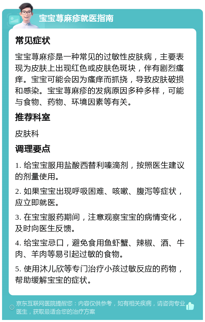 宝宝荨麻疹就医指南 常见症状 宝宝荨麻疹是一种常见的过敏性皮肤病，主要表现为皮肤上出现红色或皮肤色斑块，伴有剧烈瘙痒。宝宝可能会因为瘙痒而抓挠，导致皮肤破损和感染。宝宝荨麻疹的发病原因多种多样，可能与食物、药物、环境因素等有关。 推荐科室 皮肤科 调理要点 1. 给宝宝服用盐酸西替利嗪滴剂，按照医生建议的剂量使用。 2. 如果宝宝出现呼吸困难、咳嗽、腹泻等症状，应立即就医。 3. 在宝宝服药期间，注意观察宝宝的病情变化，及时向医生反馈。 4. 给宝宝忌口，避免食用鱼虾蟹、辣椒、酒、牛肉、羊肉等易引起过敏的食物。 5. 使用沐儿欣等专门治疗小孩过敏反应的药物，帮助缓解宝宝的症状。