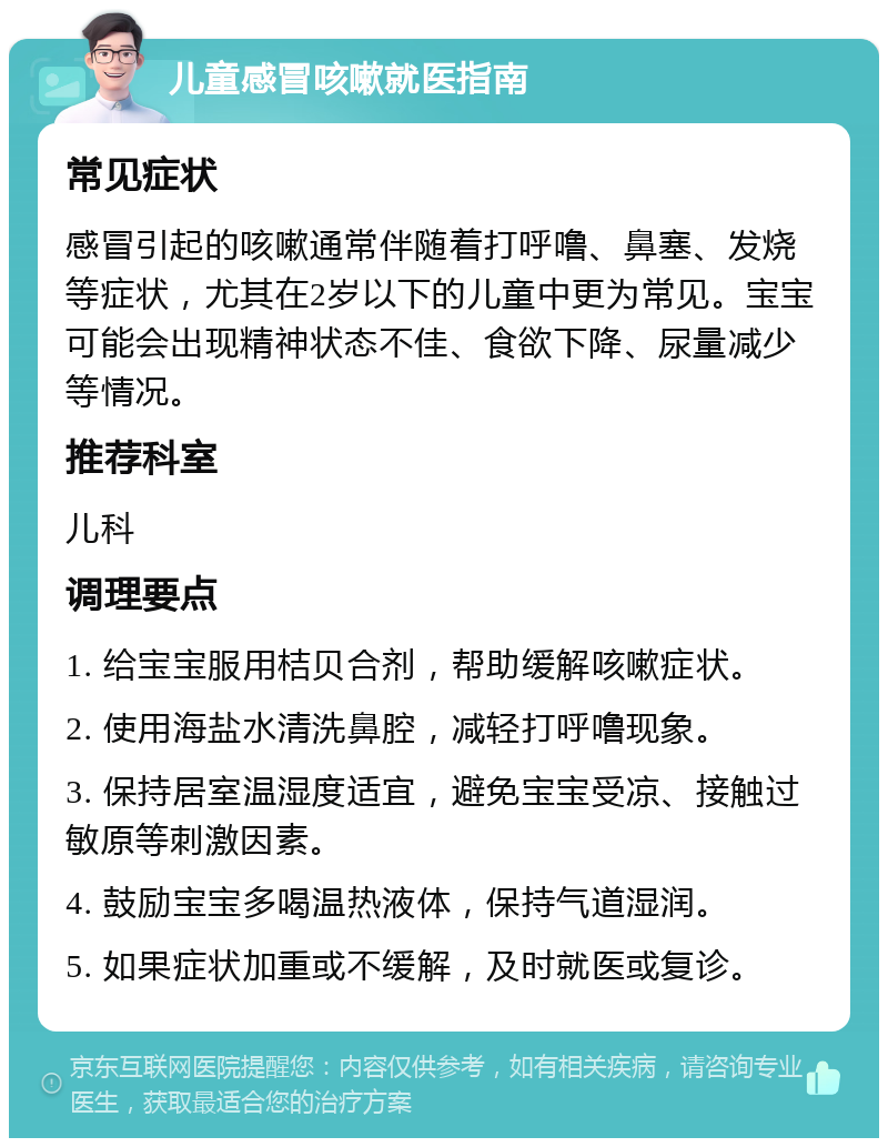 儿童感冒咳嗽就医指南 常见症状 感冒引起的咳嗽通常伴随着打呼噜、鼻塞、发烧等症状，尤其在2岁以下的儿童中更为常见。宝宝可能会出现精神状态不佳、食欲下降、尿量减少等情况。 推荐科室 儿科 调理要点 1. 给宝宝服用桔贝合剂，帮助缓解咳嗽症状。 2. 使用海盐水清洗鼻腔，减轻打呼噜现象。 3. 保持居室温湿度适宜，避免宝宝受凉、接触过敏原等刺激因素。 4. 鼓励宝宝多喝温热液体，保持气道湿润。 5. 如果症状加重或不缓解，及时就医或复诊。