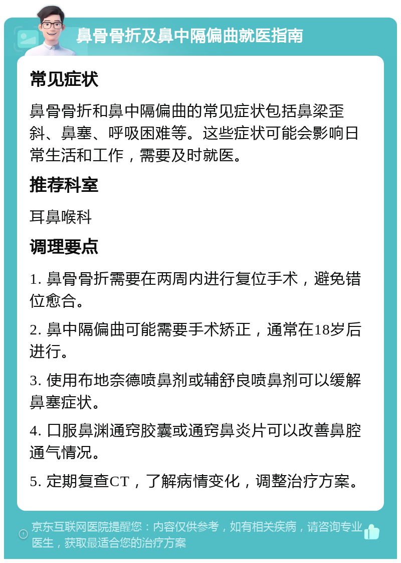 鼻骨骨折及鼻中隔偏曲就医指南 常见症状 鼻骨骨折和鼻中隔偏曲的常见症状包括鼻梁歪斜、鼻塞、呼吸困难等。这些症状可能会影响日常生活和工作，需要及时就医。 推荐科室 耳鼻喉科 调理要点 1. 鼻骨骨折需要在两周内进行复位手术，避免错位愈合。 2. 鼻中隔偏曲可能需要手术矫正，通常在18岁后进行。 3. 使用布地奈德喷鼻剂或辅舒良喷鼻剂可以缓解鼻塞症状。 4. 口服鼻渊通窍胶囊或通窍鼻炎片可以改善鼻腔通气情况。 5. 定期复查CT，了解病情变化，调整治疗方案。