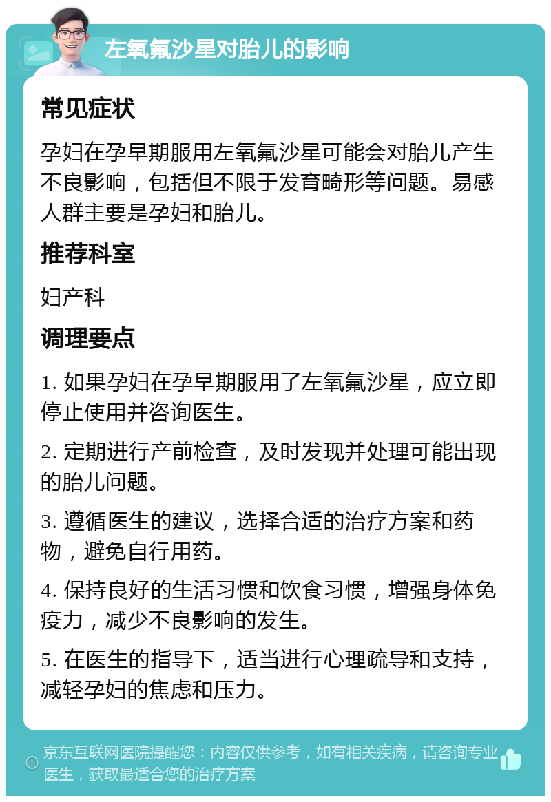 左氧氟沙星对胎儿的影响 常见症状 孕妇在孕早期服用左氧氟沙星可能会对胎儿产生不良影响，包括但不限于发育畸形等问题。易感人群主要是孕妇和胎儿。 推荐科室 妇产科 调理要点 1. 如果孕妇在孕早期服用了左氧氟沙星，应立即停止使用并咨询医生。 2. 定期进行产前检查，及时发现并处理可能出现的胎儿问题。 3. 遵循医生的建议，选择合适的治疗方案和药物，避免自行用药。 4. 保持良好的生活习惯和饮食习惯，增强身体免疫力，减少不良影响的发生。 5. 在医生的指导下，适当进行心理疏导和支持，减轻孕妇的焦虑和压力。