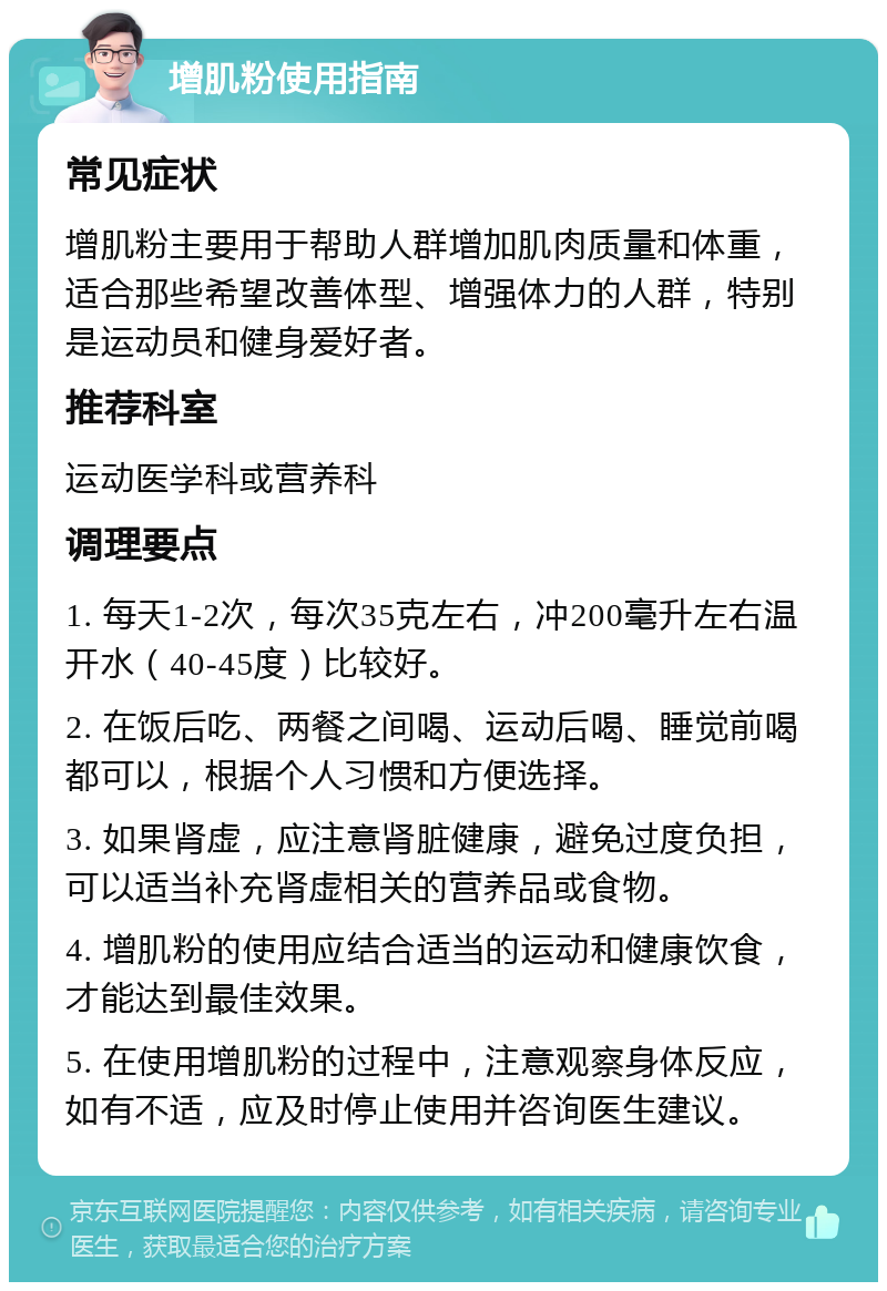 增肌粉使用指南 常见症状 增肌粉主要用于帮助人群增加肌肉质量和体重，适合那些希望改善体型、增强体力的人群，特别是运动员和健身爱好者。 推荐科室 运动医学科或营养科 调理要点 1. 每天1-2次，每次35克左右，冲200毫升左右温开水（40-45度）比较好。 2. 在饭后吃、两餐之间喝、运动后喝、睡觉前喝都可以，根据个人习惯和方便选择。 3. 如果肾虚，应注意肾脏健康，避免过度负担，可以适当补充肾虚相关的营养品或食物。 4. 增肌粉的使用应结合适当的运动和健康饮食，才能达到最佳效果。 5. 在使用增肌粉的过程中，注意观察身体反应，如有不适，应及时停止使用并咨询医生建议。