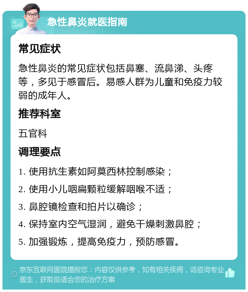 急性鼻炎就医指南 常见症状 急性鼻炎的常见症状包括鼻塞、流鼻涕、头疼等，多见于感冒后。易感人群为儿童和免疫力较弱的成年人。 推荐科室 五官科 调理要点 1. 使用抗生素如阿莫西林控制感染； 2. 使用小儿咽扁颗粒缓解咽喉不适； 3. 鼻腔镜检查和拍片以确诊； 4. 保持室内空气湿润，避免干燥刺激鼻腔； 5. 加强锻炼，提高免疫力，预防感冒。