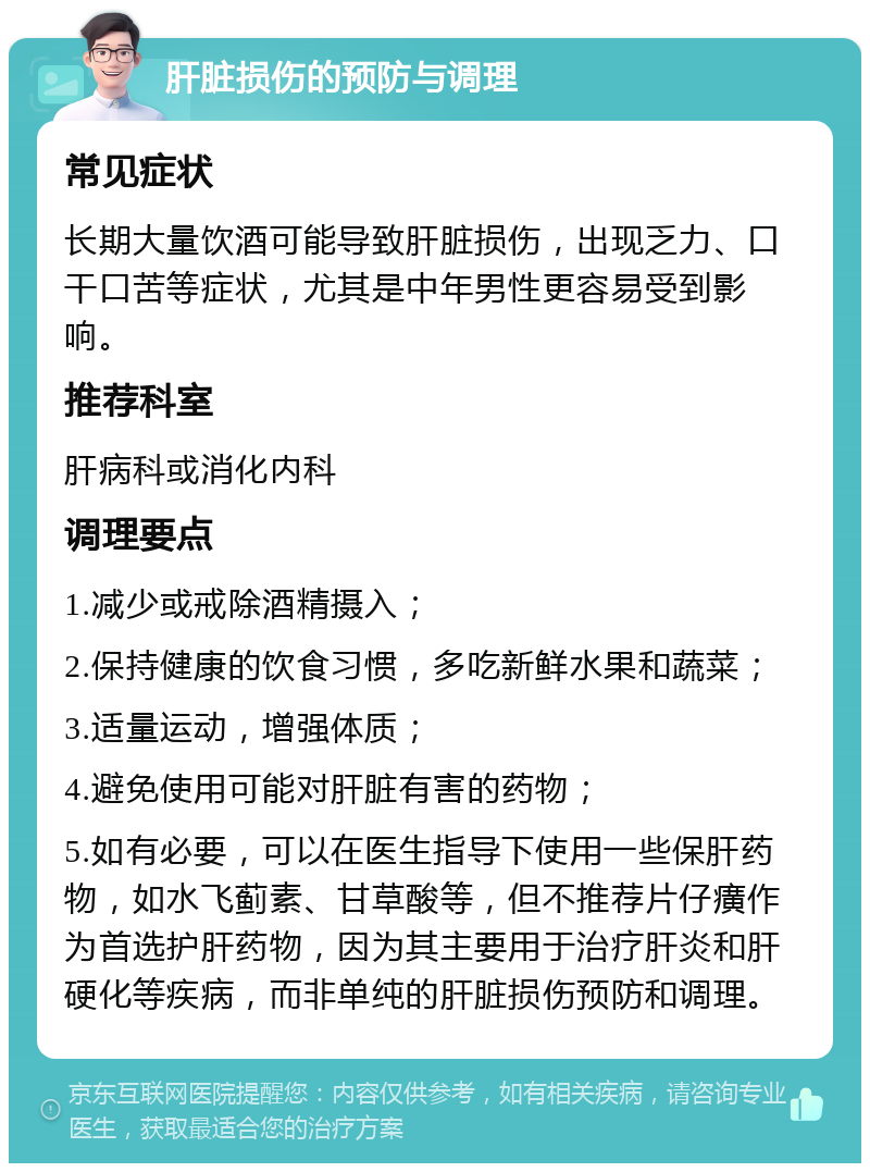 肝脏损伤的预防与调理 常见症状 长期大量饮酒可能导致肝脏损伤，出现乏力、口干口苦等症状，尤其是中年男性更容易受到影响。 推荐科室 肝病科或消化内科 调理要点 1.减少或戒除酒精摄入； 2.保持健康的饮食习惯，多吃新鲜水果和蔬菜； 3.适量运动，增强体质； 4.避免使用可能对肝脏有害的药物； 5.如有必要，可以在医生指导下使用一些保肝药物，如水飞蓟素、甘草酸等，但不推荐片仔癀作为首选护肝药物，因为其主要用于治疗肝炎和肝硬化等疾病，而非单纯的肝脏损伤预防和调理。