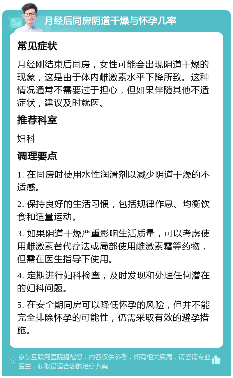 月经后同房阴道干燥与怀孕几率 常见症状 月经刚结束后同房，女性可能会出现阴道干燥的现象，这是由于体内雌激素水平下降所致。这种情况通常不需要过于担心，但如果伴随其他不适症状，建议及时就医。 推荐科室 妇科 调理要点 1. 在同房时使用水性润滑剂以减少阴道干燥的不适感。 2. 保持良好的生活习惯，包括规律作息、均衡饮食和适量运动。 3. 如果阴道干燥严重影响生活质量，可以考虑使用雌激素替代疗法或局部使用雌激素霜等药物，但需在医生指导下使用。 4. 定期进行妇科检查，及时发现和处理任何潜在的妇科问题。 5. 在安全期同房可以降低怀孕的风险，但并不能完全排除怀孕的可能性，仍需采取有效的避孕措施。