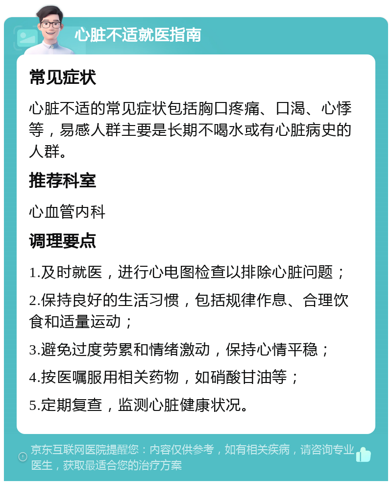 心脏不适就医指南 常见症状 心脏不适的常见症状包括胸口疼痛、口渴、心悸等，易感人群主要是长期不喝水或有心脏病史的人群。 推荐科室 心血管内科 调理要点 1.及时就医，进行心电图检查以排除心脏问题； 2.保持良好的生活习惯，包括规律作息、合理饮食和适量运动； 3.避免过度劳累和情绪激动，保持心情平稳； 4.按医嘱服用相关药物，如硝酸甘油等； 5.定期复查，监测心脏健康状况。