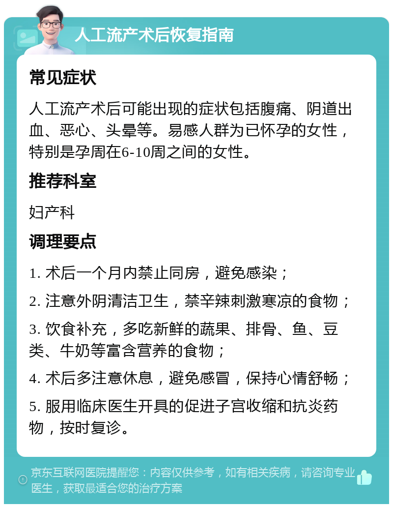 人工流产术后恢复指南 常见症状 人工流产术后可能出现的症状包括腹痛、阴道出血、恶心、头晕等。易感人群为已怀孕的女性，特别是孕周在6-10周之间的女性。 推荐科室 妇产科 调理要点 1. 术后一个月内禁止同房，避免感染； 2. 注意外阴清洁卫生，禁辛辣刺激寒凉的食物； 3. 饮食补充，多吃新鲜的蔬果、排骨、鱼、豆类、牛奶等富含营养的食物； 4. 术后多注意休息，避免感冒，保持心情舒畅； 5. 服用临床医生开具的促进子宫收缩和抗炎药物，按时复诊。