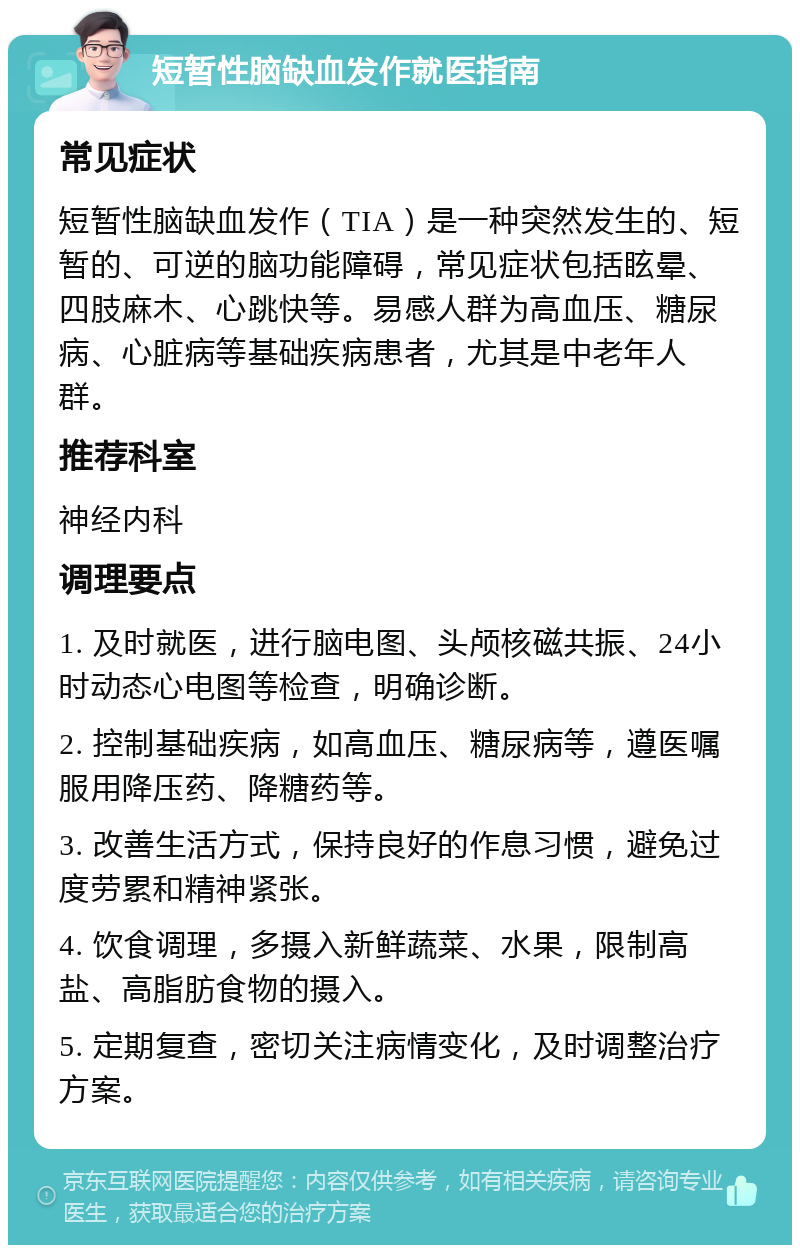 短暂性脑缺血发作就医指南 常见症状 短暂性脑缺血发作（TIA）是一种突然发生的、短暂的、可逆的脑功能障碍，常见症状包括眩晕、四肢麻木、心跳快等。易感人群为高血压、糖尿病、心脏病等基础疾病患者，尤其是中老年人群。 推荐科室 神经内科 调理要点 1. 及时就医，进行脑电图、头颅核磁共振、24小时动态心电图等检查，明确诊断。 2. 控制基础疾病，如高血压、糖尿病等，遵医嘱服用降压药、降糖药等。 3. 改善生活方式，保持良好的作息习惯，避免过度劳累和精神紧张。 4. 饮食调理，多摄入新鲜蔬菜、水果，限制高盐、高脂肪食物的摄入。 5. 定期复查，密切关注病情变化，及时调整治疗方案。