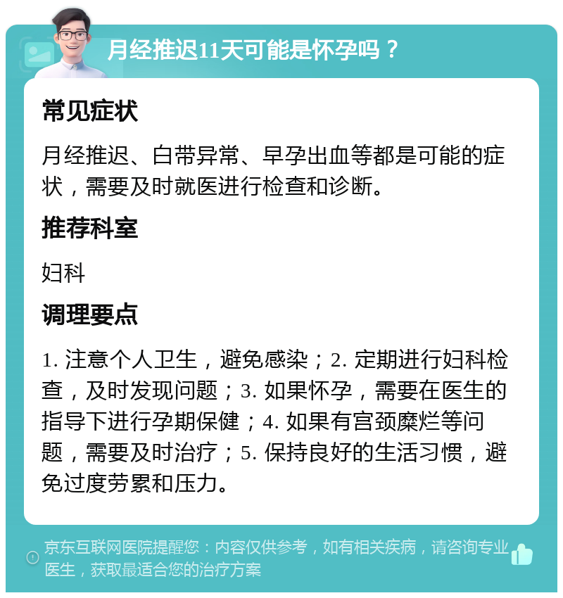 月经推迟11天可能是怀孕吗？ 常见症状 月经推迟、白带异常、早孕出血等都是可能的症状，需要及时就医进行检查和诊断。 推荐科室 妇科 调理要点 1. 注意个人卫生，避免感染；2. 定期进行妇科检查，及时发现问题；3. 如果怀孕，需要在医生的指导下进行孕期保健；4. 如果有宫颈糜烂等问题，需要及时治疗；5. 保持良好的生活习惯，避免过度劳累和压力。