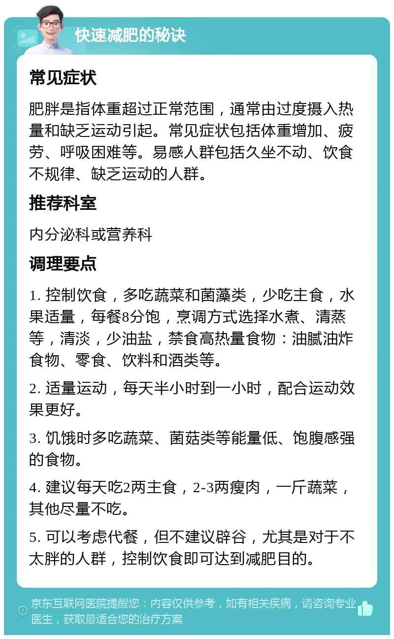 快速减肥的秘诀 常见症状 肥胖是指体重超过正常范围，通常由过度摄入热量和缺乏运动引起。常见症状包括体重增加、疲劳、呼吸困难等。易感人群包括久坐不动、饮食不规律、缺乏运动的人群。 推荐科室 内分泌科或营养科 调理要点 1. 控制饮食，多吃蔬菜和菌藻类，少吃主食，水果适量，每餐8分饱，烹调方式选择水煮、清蒸等，清淡，少油盐，禁食高热量食物：油腻油炸食物、零食、饮料和酒类等。 2. 适量运动，每天半小时到一小时，配合运动效果更好。 3. 饥饿时多吃蔬菜、菌菇类等能量低、饱腹感强的食物。 4. 建议每天吃2两主食，2-3两瘦肉，一斤蔬菜，其他尽量不吃。 5. 可以考虑代餐，但不建议辟谷，尤其是对于不太胖的人群，控制饮食即可达到减肥目的。