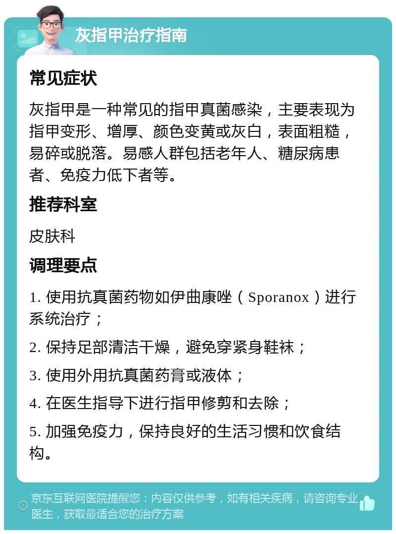 灰指甲治疗指南 常见症状 灰指甲是一种常见的指甲真菌感染，主要表现为指甲变形、增厚、颜色变黄或灰白，表面粗糙，易碎或脱落。易感人群包括老年人、糖尿病患者、免疫力低下者等。 推荐科室 皮肤科 调理要点 1. 使用抗真菌药物如伊曲康唑（Sporanox）进行系统治疗； 2. 保持足部清洁干燥，避免穿紧身鞋袜； 3. 使用外用抗真菌药膏或液体； 4. 在医生指导下进行指甲修剪和去除； 5. 加强免疫力，保持良好的生活习惯和饮食结构。