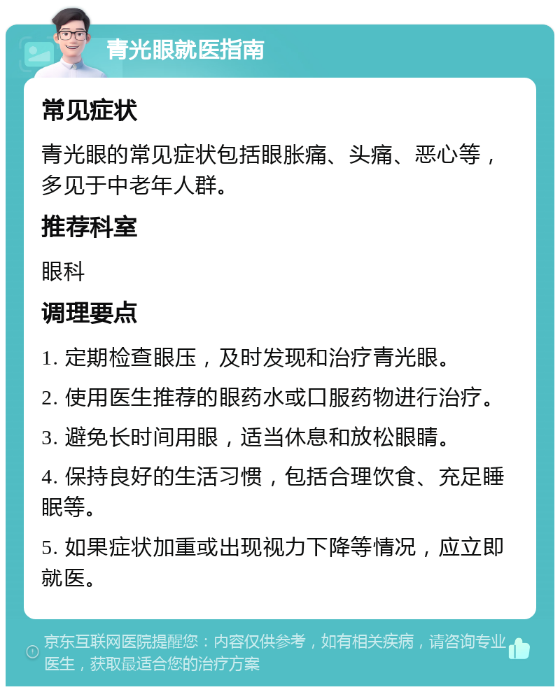 青光眼就医指南 常见症状 青光眼的常见症状包括眼胀痛、头痛、恶心等，多见于中老年人群。 推荐科室 眼科 调理要点 1. 定期检查眼压，及时发现和治疗青光眼。 2. 使用医生推荐的眼药水或口服药物进行治疗。 3. 避免长时间用眼，适当休息和放松眼睛。 4. 保持良好的生活习惯，包括合理饮食、充足睡眠等。 5. 如果症状加重或出现视力下降等情况，应立即就医。