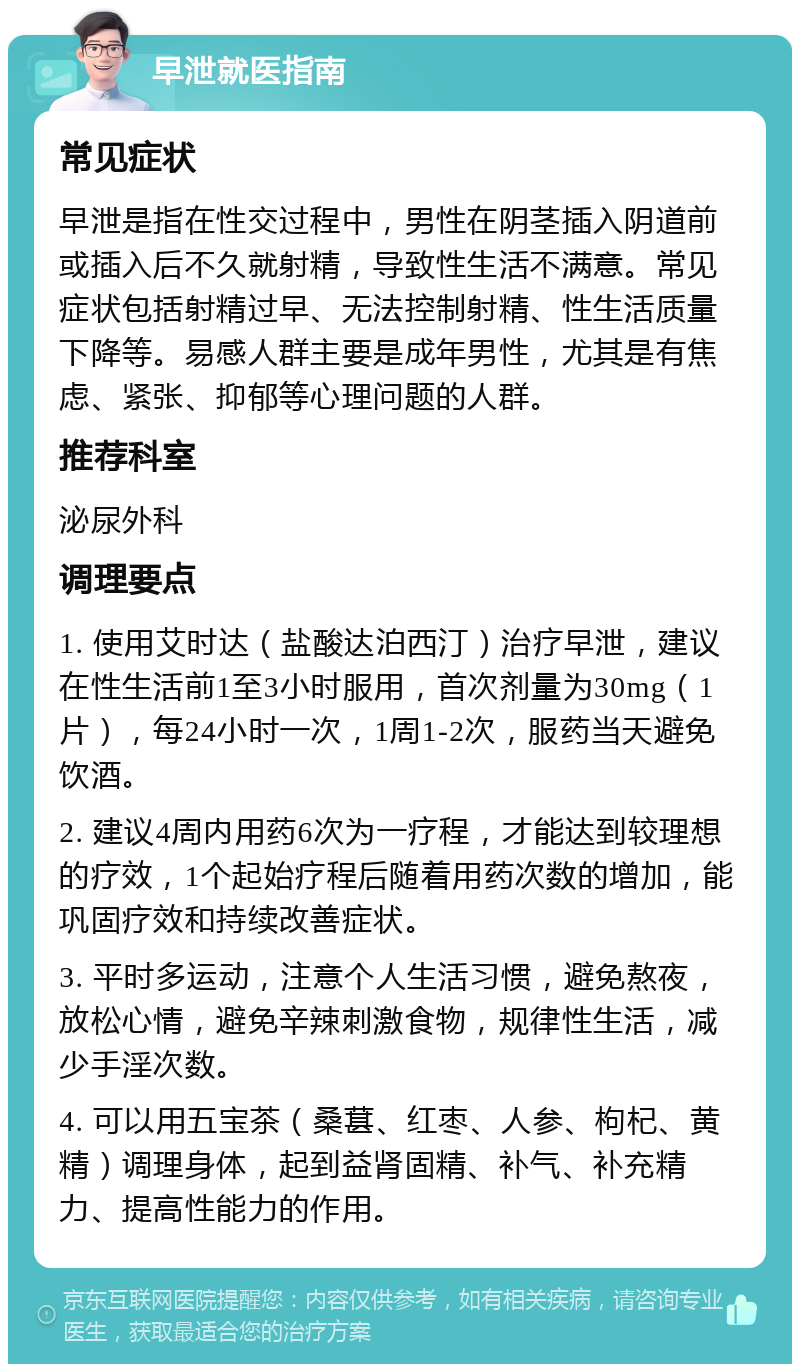 早泄就医指南 常见症状 早泄是指在性交过程中，男性在阴茎插入阴道前或插入后不久就射精，导致性生活不满意。常见症状包括射精过早、无法控制射精、性生活质量下降等。易感人群主要是成年男性，尤其是有焦虑、紧张、抑郁等心理问题的人群。 推荐科室 泌尿外科 调理要点 1. 使用艾时达（盐酸达泊西汀）治疗早泄，建议在性生活前1至3小时服用，首次剂量为30mg（1片），每24小时一次，1周1-2次，服药当天避免饮酒。 2. 建议4周内用药6次为一疗程，才能达到较理想的疗效，1个起始疗程后随着用药次数的增加，能巩固疗效和持续改善症状。 3. 平时多运动，注意个人生活习惯，避免熬夜，放松心情，避免辛辣刺激食物，规律性生活，减少手淫次数。 4. 可以用五宝茶（桑葚、红枣、人参、枸杞、黄精）调理身体，起到益肾固精、补气、补充精力、提高性能力的作用。