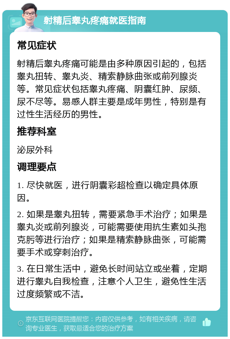 射精后睾丸疼痛就医指南 常见症状 射精后睾丸疼痛可能是由多种原因引起的，包括睾丸扭转、睾丸炎、精索静脉曲张或前列腺炎等。常见症状包括睾丸疼痛、阴囊红肿、尿频、尿不尽等。易感人群主要是成年男性，特别是有过性生活经历的男性。 推荐科室 泌尿外科 调理要点 1. 尽快就医，进行阴囊彩超检查以确定具体原因。 2. 如果是睾丸扭转，需要紧急手术治疗；如果是睾丸炎或前列腺炎，可能需要使用抗生素如头孢克肟等进行治疗；如果是精索静脉曲张，可能需要手术或穿刺治疗。 3. 在日常生活中，避免长时间站立或坐着，定期进行睾丸自我检查，注意个人卫生，避免性生活过度频繁或不洁。