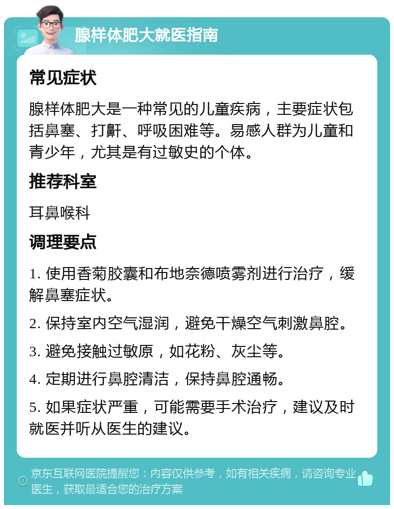 腺样体肥大就医指南 常见症状 腺样体肥大是一种常见的儿童疾病，主要症状包括鼻塞、打鼾、呼吸困难等。易感人群为儿童和青少年，尤其是有过敏史的个体。 推荐科室 耳鼻喉科 调理要点 1. 使用香菊胶囊和布地奈德喷雾剂进行治疗，缓解鼻塞症状。 2. 保持室内空气湿润，避免干燥空气刺激鼻腔。 3. 避免接触过敏原，如花粉、灰尘等。 4. 定期进行鼻腔清洁，保持鼻腔通畅。 5. 如果症状严重，可能需要手术治疗，建议及时就医并听从医生的建议。