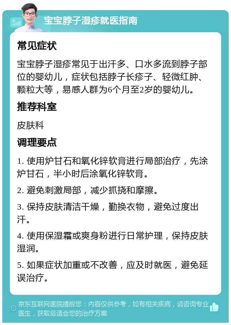 宝宝脖子湿疹就医指南 常见症状 宝宝脖子湿疹常见于出汗多、口水多流到脖子部位的婴幼儿，症状包括脖子长疹子、轻微红肿、颗粒大等，易感人群为6个月至2岁的婴幼儿。 推荐科室 皮肤科 调理要点 1. 使用炉甘石和氧化锌软膏进行局部治疗，先涂炉甘石，半小时后涂氧化锌软膏。 2. 避免刺激局部，减少抓挠和摩擦。 3. 保持皮肤清洁干燥，勤换衣物，避免过度出汗。 4. 使用保湿霜或爽身粉进行日常护理，保持皮肤湿润。 5. 如果症状加重或不改善，应及时就医，避免延误治疗。