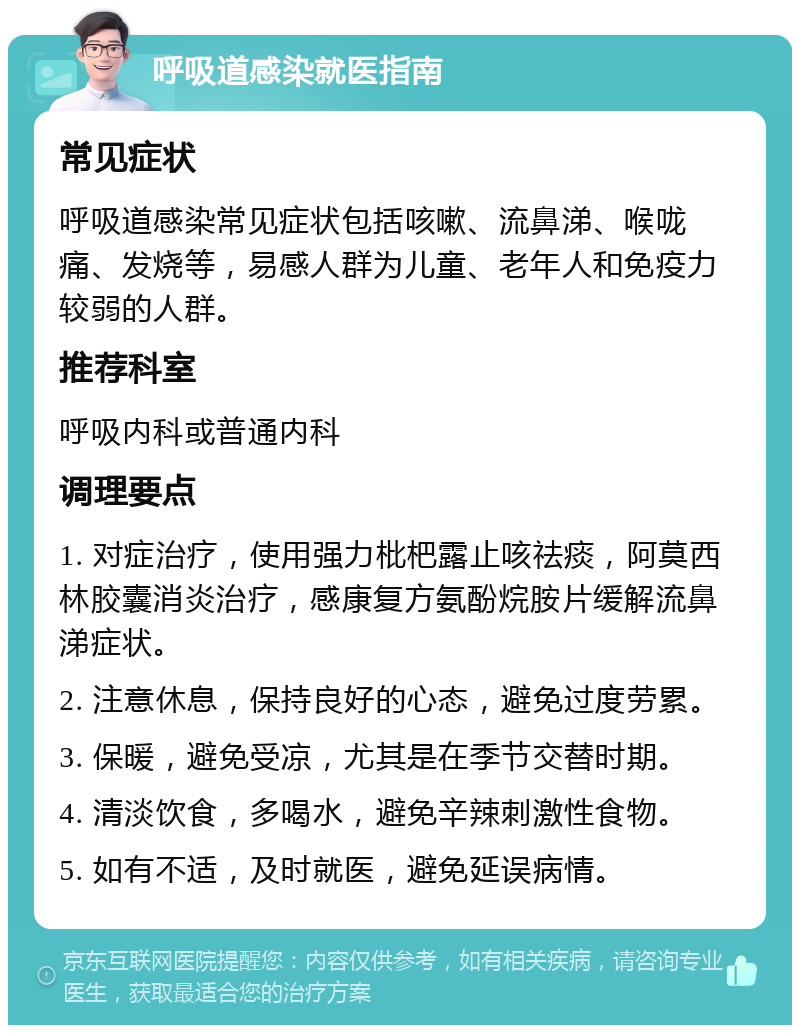 呼吸道感染就医指南 常见症状 呼吸道感染常见症状包括咳嗽、流鼻涕、喉咙痛、发烧等，易感人群为儿童、老年人和免疫力较弱的人群。 推荐科室 呼吸内科或普通内科 调理要点 1. 对症治疗，使用强力枇杷露止咳祛痰，阿莫西林胶囊消炎治疗，感康复方氨酚烷胺片缓解流鼻涕症状。 2. 注意休息，保持良好的心态，避免过度劳累。 3. 保暖，避免受凉，尤其是在季节交替时期。 4. 清淡饮食，多喝水，避免辛辣刺激性食物。 5. 如有不适，及时就医，避免延误病情。