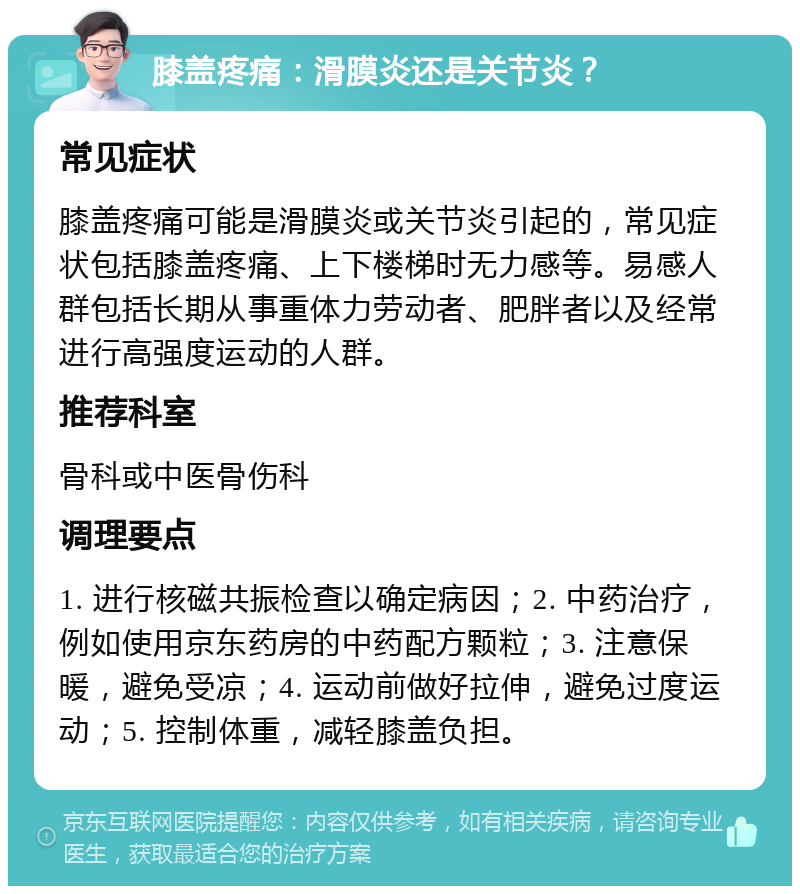 膝盖疼痛：滑膜炎还是关节炎？ 常见症状 膝盖疼痛可能是滑膜炎或关节炎引起的，常见症状包括膝盖疼痛、上下楼梯时无力感等。易感人群包括长期从事重体力劳动者、肥胖者以及经常进行高强度运动的人群。 推荐科室 骨科或中医骨伤科 调理要点 1. 进行核磁共振检查以确定病因；2. 中药治疗，例如使用京东药房的中药配方颗粒；3. 注意保暖，避免受凉；4. 运动前做好拉伸，避免过度运动；5. 控制体重，减轻膝盖负担。