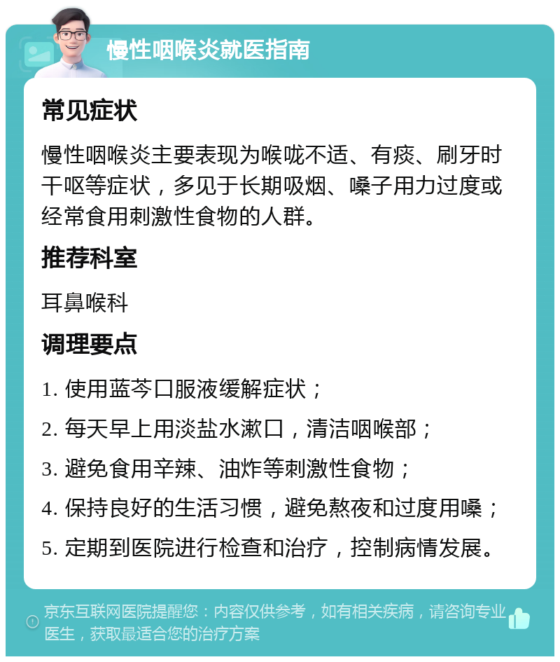 慢性咽喉炎就医指南 常见症状 慢性咽喉炎主要表现为喉咙不适、有痰、刷牙时干呕等症状，多见于长期吸烟、嗓子用力过度或经常食用刺激性食物的人群。 推荐科室 耳鼻喉科 调理要点 1. 使用蓝芩口服液缓解症状； 2. 每天早上用淡盐水漱口，清洁咽喉部； 3. 避免食用辛辣、油炸等刺激性食物； 4. 保持良好的生活习惯，避免熬夜和过度用嗓； 5. 定期到医院进行检查和治疗，控制病情发展。