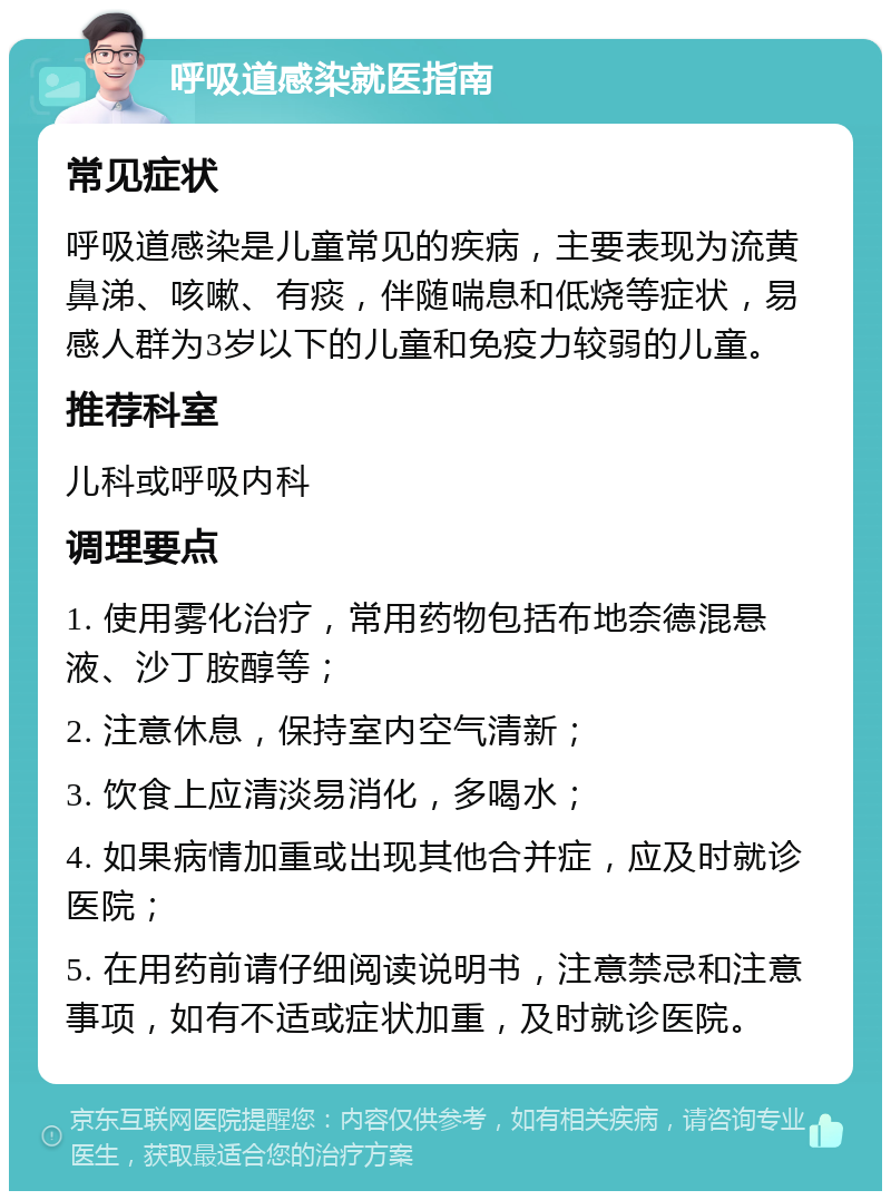 呼吸道感染就医指南 常见症状 呼吸道感染是儿童常见的疾病，主要表现为流黄鼻涕、咳嗽、有痰，伴随喘息和低烧等症状，易感人群为3岁以下的儿童和免疫力较弱的儿童。 推荐科室 儿科或呼吸内科 调理要点 1. 使用雾化治疗，常用药物包括布地奈德混悬液、沙丁胺醇等； 2. 注意休息，保持室内空气清新； 3. 饮食上应清淡易消化，多喝水； 4. 如果病情加重或出现其他合并症，应及时就诊医院； 5. 在用药前请仔细阅读说明书，注意禁忌和注意事项，如有不适或症状加重，及时就诊医院。