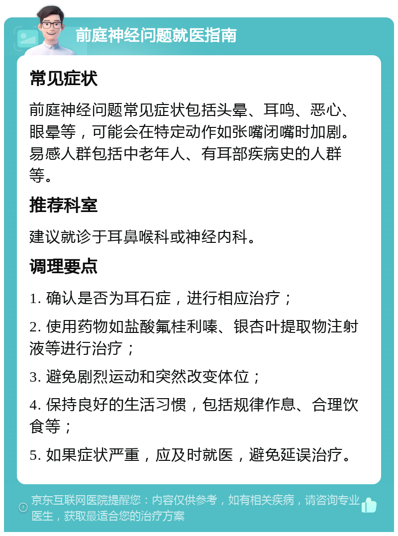 前庭神经问题就医指南 常见症状 前庭神经问题常见症状包括头晕、耳鸣、恶心、眼晕等，可能会在特定动作如张嘴闭嘴时加剧。易感人群包括中老年人、有耳部疾病史的人群等。 推荐科室 建议就诊于耳鼻喉科或神经内科。 调理要点 1. 确认是否为耳石症，进行相应治疗； 2. 使用药物如盐酸氟桂利嗪、银杏叶提取物注射液等进行治疗； 3. 避免剧烈运动和突然改变体位； 4. 保持良好的生活习惯，包括规律作息、合理饮食等； 5. 如果症状严重，应及时就医，避免延误治疗。