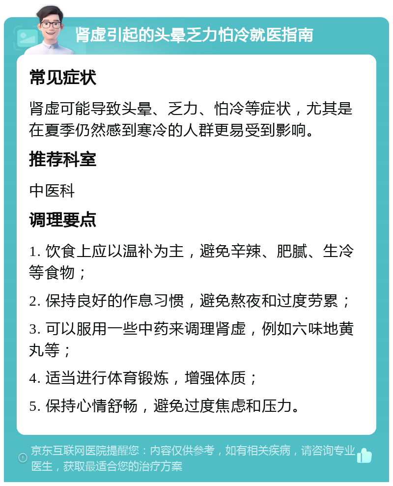 肾虚引起的头晕乏力怕冷就医指南 常见症状 肾虚可能导致头晕、乏力、怕冷等症状，尤其是在夏季仍然感到寒冷的人群更易受到影响。 推荐科室 中医科 调理要点 1. 饮食上应以温补为主，避免辛辣、肥腻、生冷等食物； 2. 保持良好的作息习惯，避免熬夜和过度劳累； 3. 可以服用一些中药来调理肾虚，例如六味地黄丸等； 4. 适当进行体育锻炼，增强体质； 5. 保持心情舒畅，避免过度焦虑和压力。