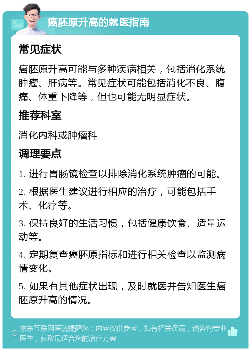 癌胚原升高的就医指南 常见症状 癌胚原升高可能与多种疾病相关，包括消化系统肿瘤、肝病等。常见症状可能包括消化不良、腹痛、体重下降等，但也可能无明显症状。 推荐科室 消化内科或肿瘤科 调理要点 1. 进行胃肠镜检查以排除消化系统肿瘤的可能。 2. 根据医生建议进行相应的治疗，可能包括手术、化疗等。 3. 保持良好的生活习惯，包括健康饮食、适量运动等。 4. 定期复查癌胚原指标和进行相关检查以监测病情变化。 5. 如果有其他症状出现，及时就医并告知医生癌胚原升高的情况。