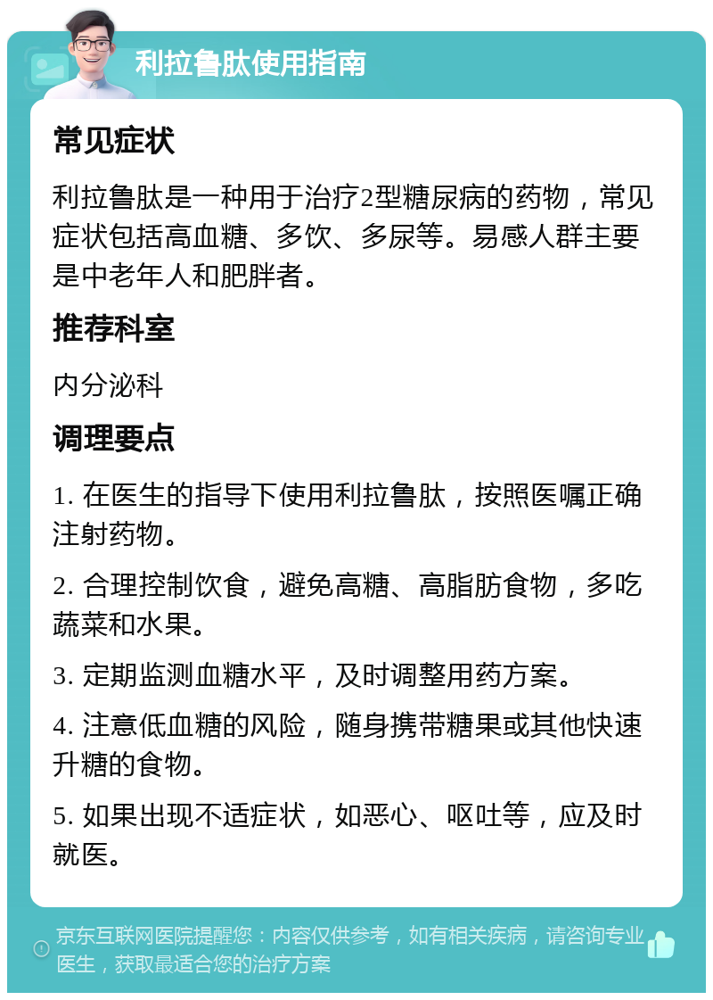 利拉鲁肽使用指南 常见症状 利拉鲁肽是一种用于治疗2型糖尿病的药物，常见症状包括高血糖、多饮、多尿等。易感人群主要是中老年人和肥胖者。 推荐科室 内分泌科 调理要点 1. 在医生的指导下使用利拉鲁肽，按照医嘱正确注射药物。 2. 合理控制饮食，避免高糖、高脂肪食物，多吃蔬菜和水果。 3. 定期监测血糖水平，及时调整用药方案。 4. 注意低血糖的风险，随身携带糖果或其他快速升糖的食物。 5. 如果出现不适症状，如恶心、呕吐等，应及时就医。