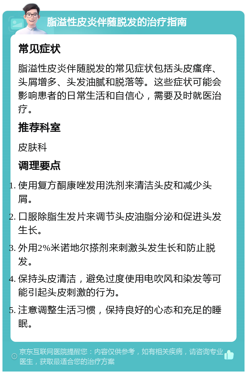 脂溢性皮炎伴随脱发的治疗指南 常见症状 脂溢性皮炎伴随脱发的常见症状包括头皮瘙痒、头屑增多、头发油腻和脱落等。这些症状可能会影响患者的日常生活和自信心，需要及时就医治疗。 推荐科室 皮肤科 调理要点 使用复方酮康唑发用洗剂来清洁头皮和减少头屑。 口服除脂生发片来调节头皮油脂分泌和促进头发生长。 外用2%米诺地尔搽剂来刺激头发生长和防止脱发。 保持头皮清洁，避免过度使用电吹风和染发等可能引起头皮刺激的行为。 注意调整生活习惯，保持良好的心态和充足的睡眠。