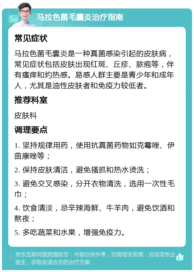 马拉色菌毛囊炎治疗指南 常见症状 马拉色菌毛囊炎是一种真菌感染引起的皮肤病，常见症状包括皮肤出现红斑、丘疹、脓疱等，伴有瘙痒和灼热感。易感人群主要是青少年和成年人，尤其是油性皮肤者和免疫力较低者。 推荐科室 皮肤科 调理要点 1. 坚持规律用药，使用抗真菌药物如克霉唑、伊曲康唑等； 2. 保持皮肤清洁，避免搔抓和热水烫洗； 3. 避免交叉感染，分开衣物清洗，选用一次性毛巾； 4. 饮食清淡，忌辛辣海鲜、牛羊肉，避免饮酒和熬夜； 5. 多吃蔬菜和水果，增强免疫力。