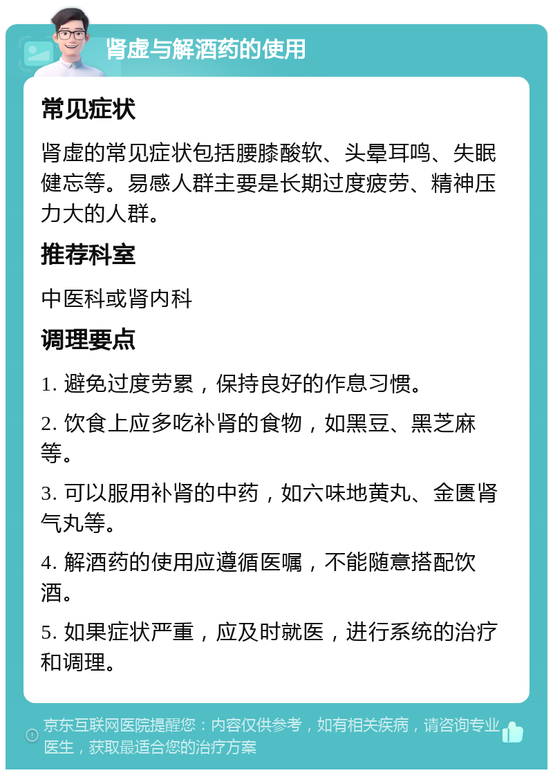 肾虚与解酒药的使用 常见症状 肾虚的常见症状包括腰膝酸软、头晕耳鸣、失眠健忘等。易感人群主要是长期过度疲劳、精神压力大的人群。 推荐科室 中医科或肾内科 调理要点 1. 避免过度劳累，保持良好的作息习惯。 2. 饮食上应多吃补肾的食物，如黑豆、黑芝麻等。 3. 可以服用补肾的中药，如六味地黄丸、金匮肾气丸等。 4. 解酒药的使用应遵循医嘱，不能随意搭配饮酒。 5. 如果症状严重，应及时就医，进行系统的治疗和调理。