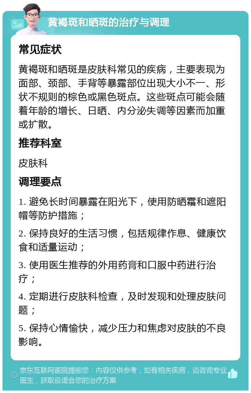 黄褐斑和晒斑的治疗与调理 常见症状 黄褐斑和晒斑是皮肤科常见的疾病，主要表现为面部、颈部、手背等暴露部位出现大小不一、形状不规则的棕色或黑色斑点。这些斑点可能会随着年龄的增长、日晒、内分泌失调等因素而加重或扩散。 推荐科室 皮肤科 调理要点 1. 避免长时间暴露在阳光下，使用防晒霜和遮阳帽等防护措施； 2. 保持良好的生活习惯，包括规律作息、健康饮食和适量运动； 3. 使用医生推荐的外用药膏和口服中药进行治疗； 4. 定期进行皮肤科检查，及时发现和处理皮肤问题； 5. 保持心情愉快，减少压力和焦虑对皮肤的不良影响。