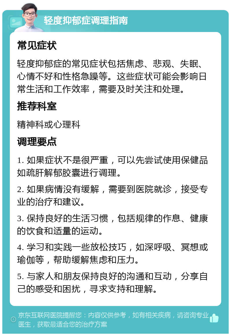 轻度抑郁症调理指南 常见症状 轻度抑郁症的常见症状包括焦虑、悲观、失眠、心情不好和性格急躁等。这些症状可能会影响日常生活和工作效率，需要及时关注和处理。 推荐科室 精神科或心理科 调理要点 1. 如果症状不是很严重，可以先尝试使用保健品如疏肝解郁胶囊进行调理。 2. 如果病情没有缓解，需要到医院就诊，接受专业的治疗和建议。 3. 保持良好的生活习惯，包括规律的作息、健康的饮食和适量的运动。 4. 学习和实践一些放松技巧，如深呼吸、冥想或瑜伽等，帮助缓解焦虑和压力。 5. 与家人和朋友保持良好的沟通和互动，分享自己的感受和困扰，寻求支持和理解。