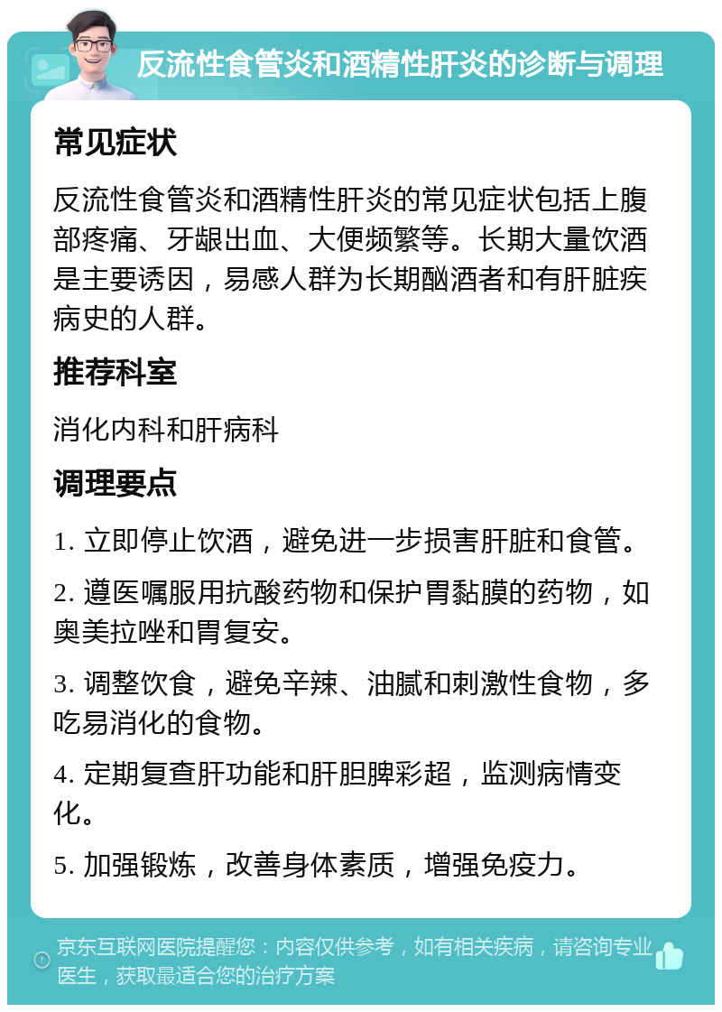 反流性食管炎和酒精性肝炎的诊断与调理 常见症状 反流性食管炎和酒精性肝炎的常见症状包括上腹部疼痛、牙龈出血、大便频繁等。长期大量饮酒是主要诱因，易感人群为长期酗酒者和有肝脏疾病史的人群。 推荐科室 消化内科和肝病科 调理要点 1. 立即停止饮酒，避免进一步损害肝脏和食管。 2. 遵医嘱服用抗酸药物和保护胃黏膜的药物，如奥美拉唑和胃复安。 3. 调整饮食，避免辛辣、油腻和刺激性食物，多吃易消化的食物。 4. 定期复查肝功能和肝胆脾彩超，监测病情变化。 5. 加强锻炼，改善身体素质，增强免疫力。