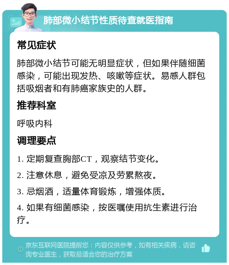 肺部微小结节性质待查就医指南 常见症状 肺部微小结节可能无明显症状，但如果伴随细菌感染，可能出现发热、咳嗽等症状。易感人群包括吸烟者和有肺癌家族史的人群。 推荐科室 呼吸内科 调理要点 1. 定期复查胸部CT，观察结节变化。 2. 注意休息，避免受凉及劳累熬夜。 3. 忌烟酒，适量体育锻炼，增强体质。 4. 如果有细菌感染，按医嘱使用抗生素进行治疗。